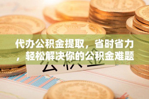 东西湖代办公积金提取，省时省力，轻松解决你的公积金难题