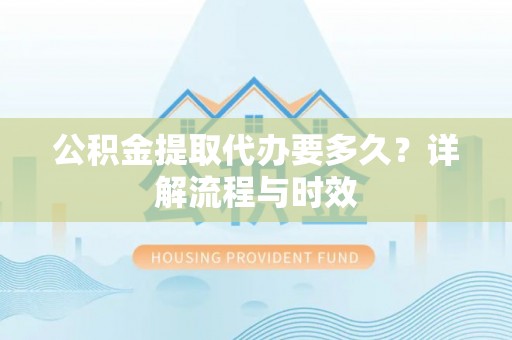 东西湖公积金提取代办要多久？详解流程与时效