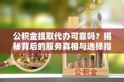 东西湖公积金提取代办可靠吗？揭秘背后的服务真相与选择指南
