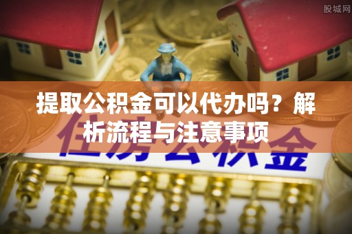 东西湖提取公积金可以代办吗？解析流程与注意事项