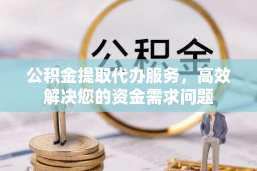 东西湖公积金提取代办服务，高效解决您的资金需求问题
