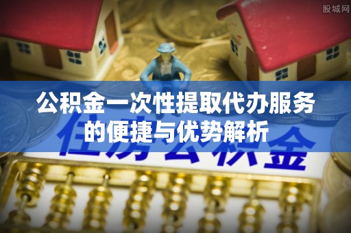 东西湖公积金一次性提取代办服务的便捷与优势解析