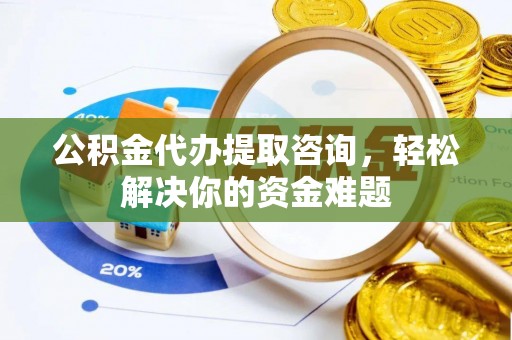东西湖公积金代办提取咨询，轻松解决你的资金难题
