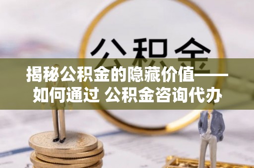 东西湖揭秘公积金的隐藏价值——如何通过 公积金咨询代办提取 优化财富管理
