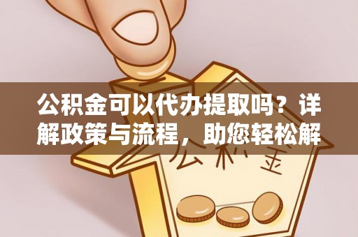 东西湖公积金可以代办提取吗？详解政策与流程，助您轻松解决疑问