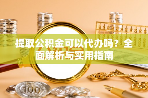 东西湖提取公积金可以代办吗？全面解析与实用指南