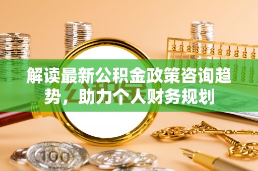 东西湖解读最新公积金政策咨询趋势，助力个人财务规划