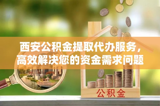 东西湖西安公积金提取代办服务，高效解决您的资金需求问题