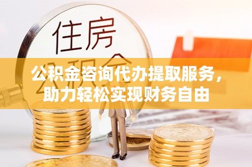 东西湖公积金咨询代办提取服务，助力轻松实现财务自由