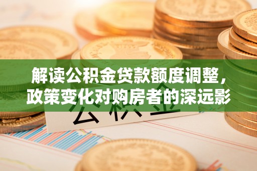 东西湖解读公积金贷款额度调整，政策变化对购房者的深远影响