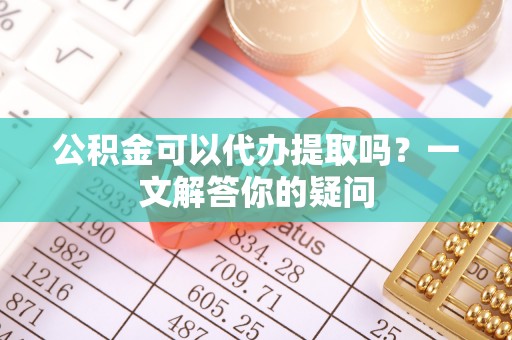 东西湖公积金可以代办提取吗？一文解答你的疑问