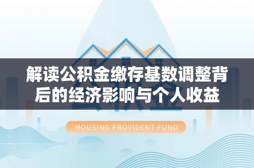 东西湖解读公积金缴存基数调整背后的经济影响与个人收益
