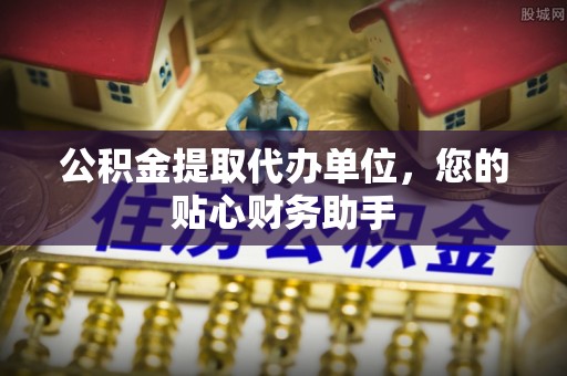 东西湖公积金提取代办单位，您的贴心财务助手