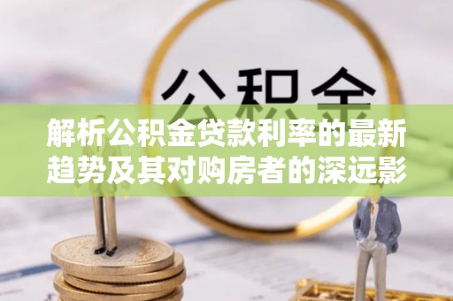 东西湖解析公积金贷款利率的最新趋势及其对购房者的深远影响