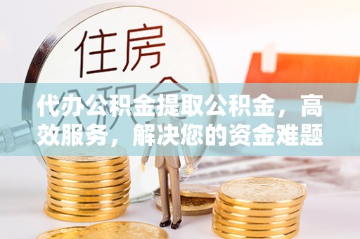 东西湖代办公积金提取公积金，高效服务，解决您的资金难题