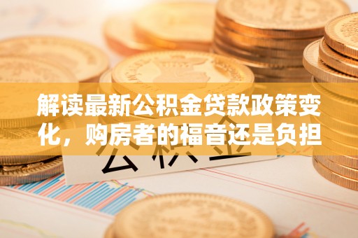 东西湖解读最新公积金贷款政策变化，购房者的福音还是负担？