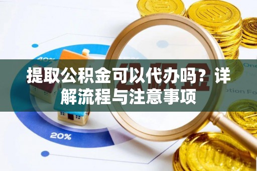 东西湖提取公积金可以代办吗？详解流程与注意事项