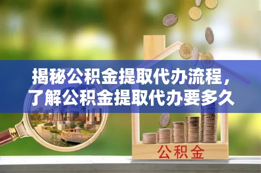 东西湖揭秘公积金提取代办流程，了解公积金提取代办要多久的关键因素