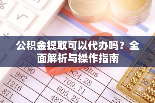 东西湖公积金提取可以代办吗？全面解析与操作指南