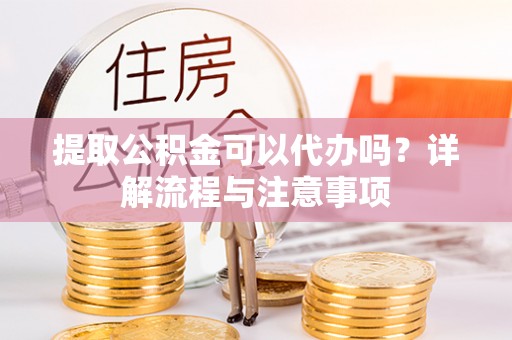 东西湖提取公积金可以代办吗？详解流程与注意事项