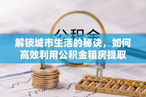 东西湖解锁城市生活的秘诀，如何高效利用公积金租房提取
