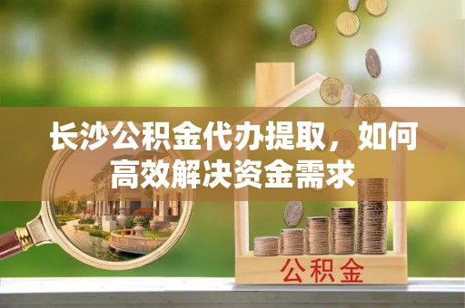 东西湖长沙公积金代办提取，如何高效解决资金需求