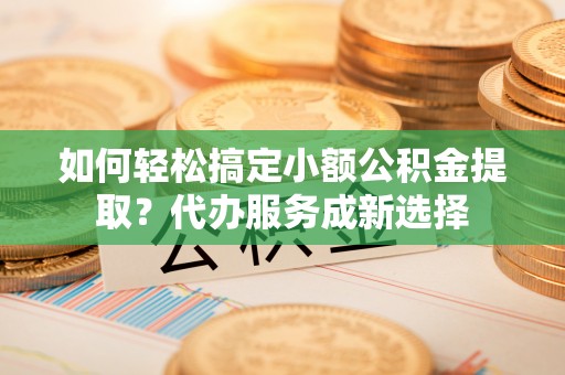 东西湖如何轻松搞定小额公积金提取？代办服务成新选择