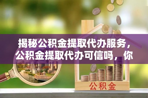 东西湖揭秘公积金提取代办服务，公积金提取代办可信吗，你需要知道的真相