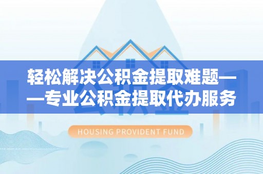 东西湖轻松解决公积金提取难题——专业公积金提取代办服务详解