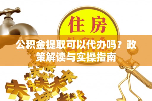 东西湖公积金提取可以代办吗？政策解读与实操指南