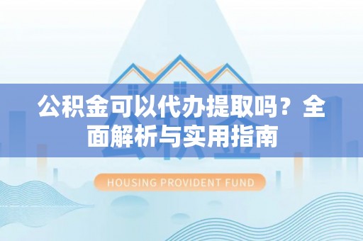 东西湖公积金可以代办提取吗？全面解析与实用指南