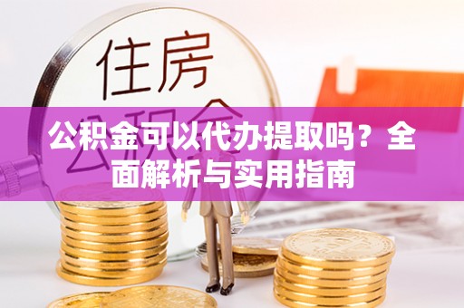 东西湖公积金可以代办提取吗？全面解析与实用指南