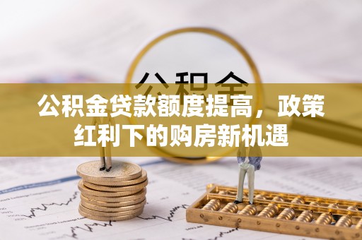 东西湖公积金贷款额度提高，政策红利下的购房新机遇