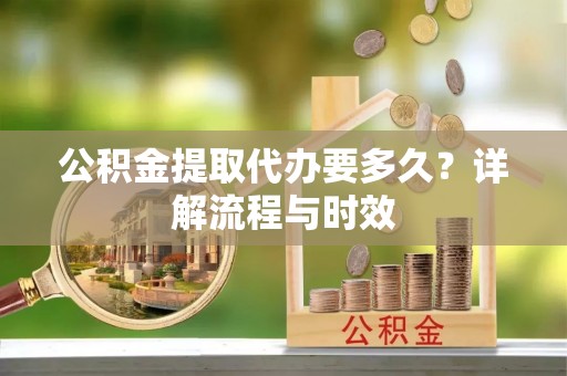 东西湖公积金提取代办要多久？详解流程与时效