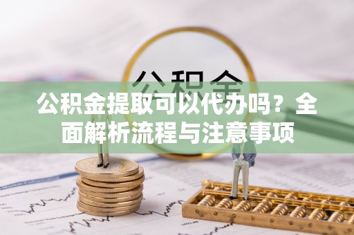 东西湖公积金提取可以代办吗？全面解析流程与注意事项
