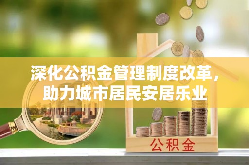 东西湖深化公积金管理制度改革，助力城市居民安居乐业