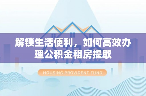 东西湖解锁生活便利，如何高效办理公积金租房提取