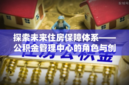 东西湖探索未来住房保障体系——公积金管理中心的角色与创新