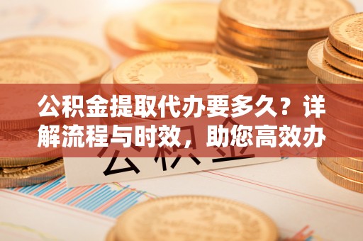 东西湖公积金提取代办要多久？详解流程与时效，助您高效办理