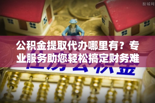 东西湖公积金提取代办哪里有？专业服务助您轻松搞定财务难题