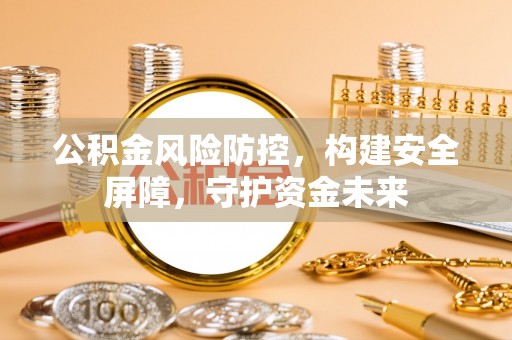 东西湖公积金风险防控，构建安全屏障，守护资金未来