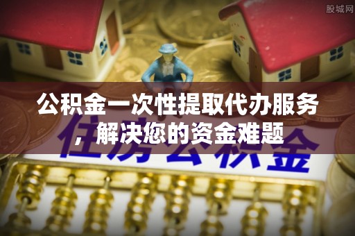 东西湖公积金一次性提取代办服务，解决您的资金难题