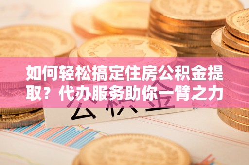 东西湖如何轻松搞定住房公积金提取？代办服务助你一臂之力
