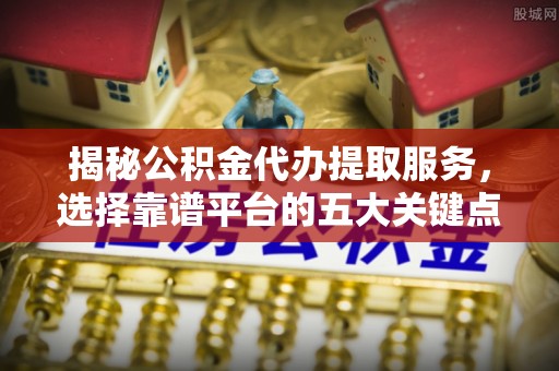 东西湖揭秘公积金代办提取服务，选择靠谱平台的五大关键点