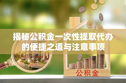 东西湖揭秘公积金一次性提取代办的便捷之道与注意事项