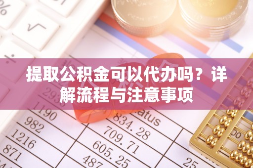 东西湖提取公积金可以代办吗？详解流程与注意事项