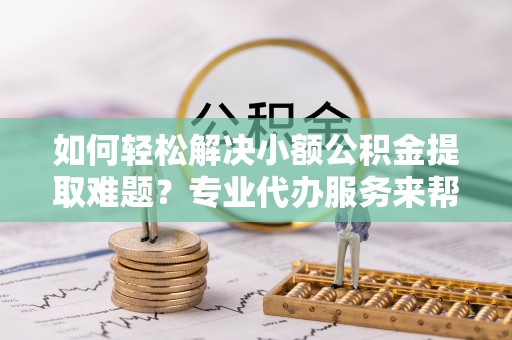东西湖如何轻松解决小额公积金提取难题？专业代办服务来帮忙