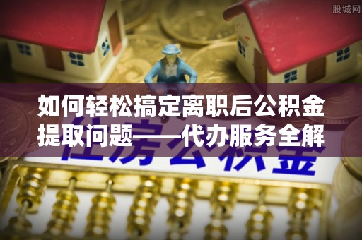 东西湖如何轻松搞定离职后公积金提取问题——代办服务全解析