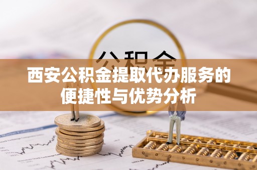 东西湖西安公积金提取代办服务的便捷性与优势分析