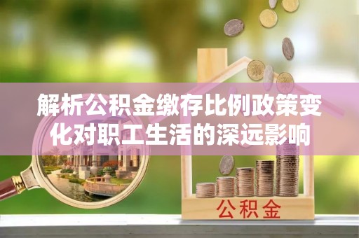 东西湖解析公积金缴存比例政策变化对职工生活的深远影响